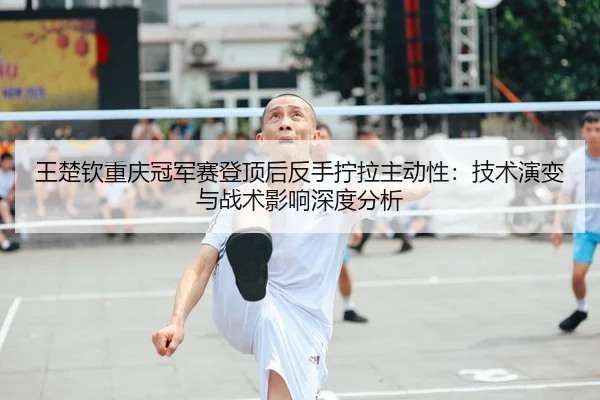 王楚钦重庆冠军赛登顶后反手拧拉主动性：技术演变与战术影响深度分析